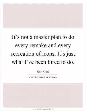 It’s not a master plan to do every remake and every recreation of icons. It’s just what I’ve been hired to do Picture Quote #1