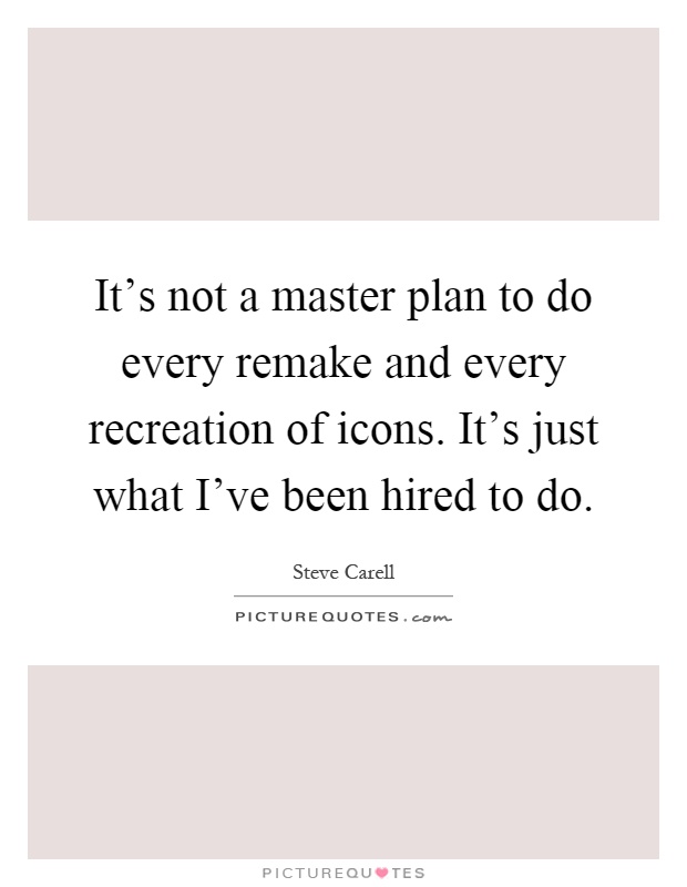 It's not a master plan to do every remake and every recreation of icons. It's just what I've been hired to do Picture Quote #1