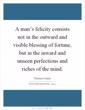 A man’s felicity consists not in the outward and visible blessing of fortune, but in the inward and unseen perfections and riches of the mind Picture Quote #1