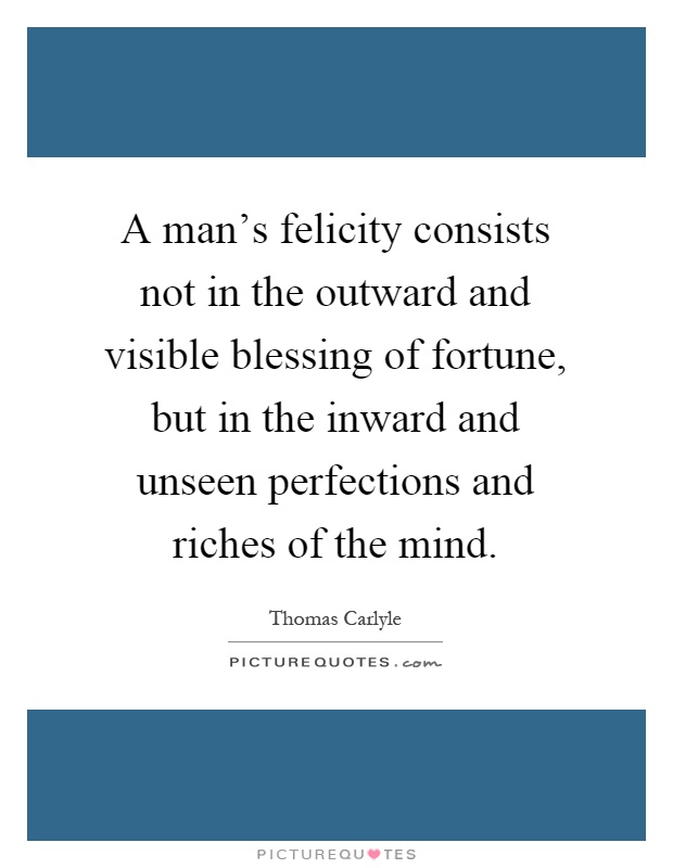 A man's felicity consists not in the outward and visible blessing of fortune, but in the inward and unseen perfections and riches of the mind Picture Quote #1