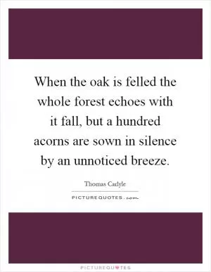 When the oak is felled the whole forest echoes with it fall, but a hundred acorns are sown in silence by an unnoticed breeze Picture Quote #1