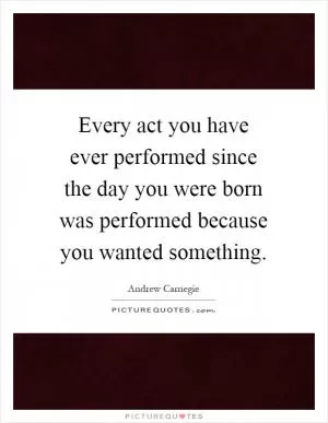 Every act you have ever performed since the day you were born was performed because you wanted something Picture Quote #1