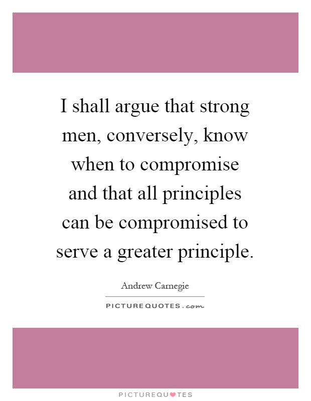 I shall argue that strong men, conversely, know when to compromise and that all principles can be compromised to serve a greater principle Picture Quote #1