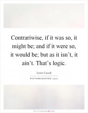 Contrariwise, if it was so, it might be; and if it were so, it would be; but as it isn’t, it ain’t. That’s logic Picture Quote #1