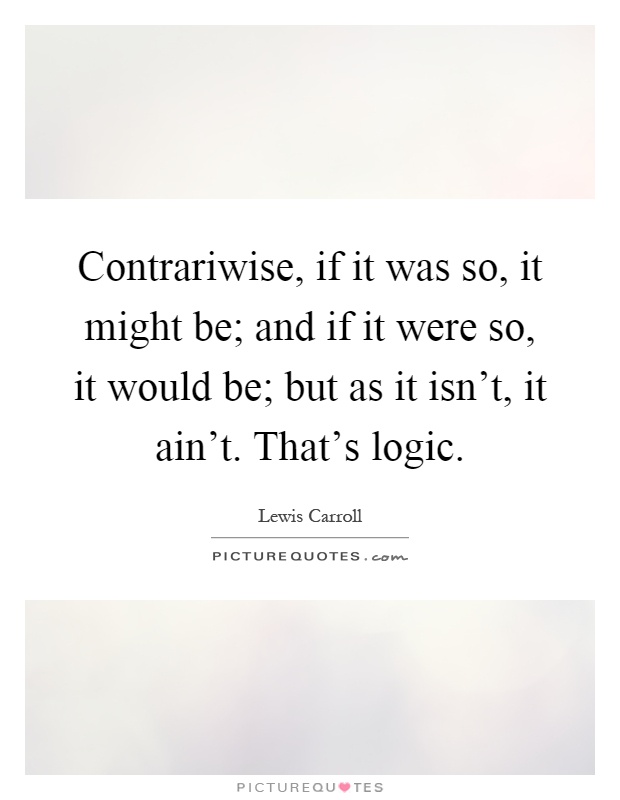 Contrariwise, if it was so, it might be; and if it were so, it would be; but as it isn't, it ain't. That's logic Picture Quote #1