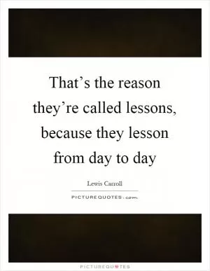 That’s the reason they’re called lessons, because they lesson from day to day Picture Quote #1