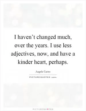 I haven’t changed much, over the years. I use less adjectives, now, and have a kinder heart, perhaps Picture Quote #1