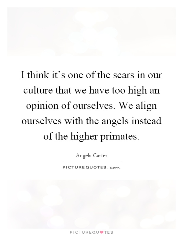 I think it's one of the scars in our culture that we have too high an opinion of ourselves. We align ourselves with the angels instead of the higher primates Picture Quote #1
