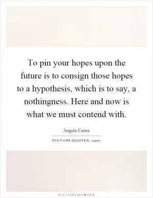 To pin your hopes upon the future is to consign those hopes to a hypothesis, which is to say, a nothingness. Here and now is what we must contend with Picture Quote #1
