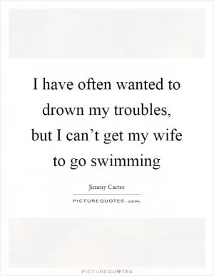 I have often wanted to drown my troubles, but I can’t get my wife to go swimming Picture Quote #1