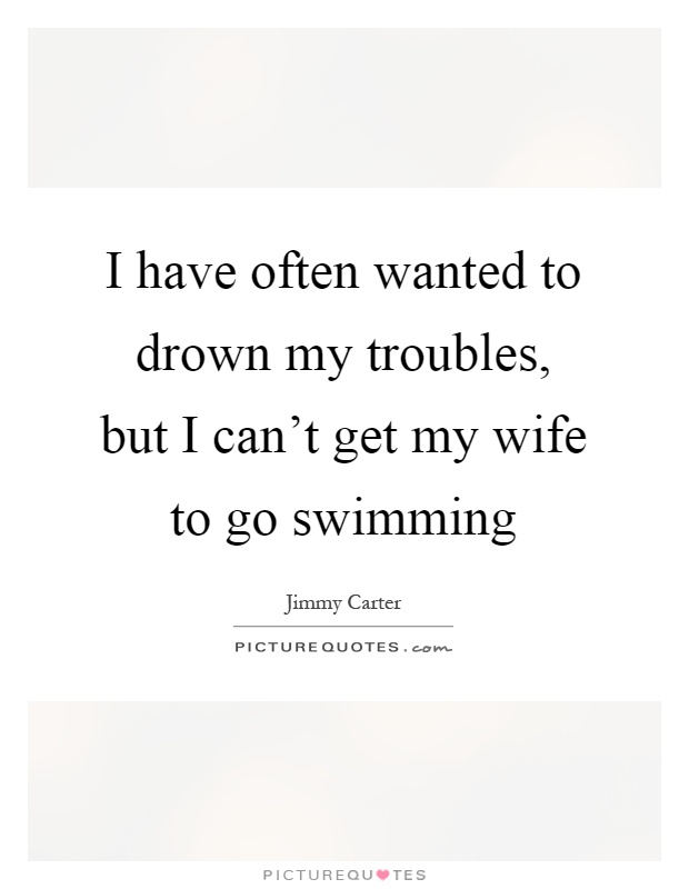 I have often wanted to drown my troubles, but I can't get my wife to go swimming Picture Quote #1