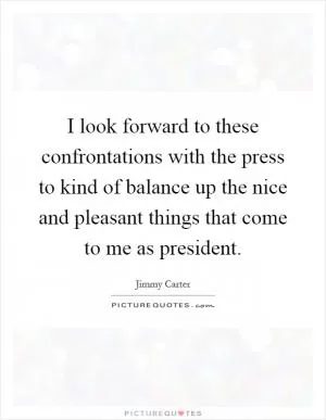 I look forward to these confrontations with the press to kind of balance up the nice and pleasant things that come to me as president Picture Quote #1
