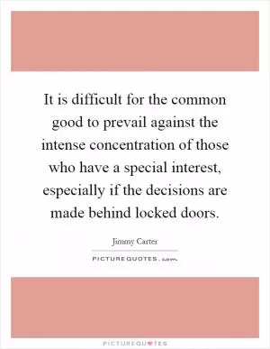 It is difficult for the common good to prevail against the intense concentration of those who have a special interest, especially if the decisions are made behind locked doors Picture Quote #1
