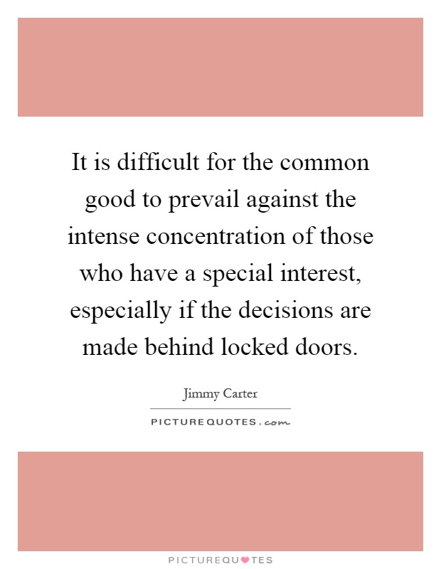 It is difficult for the common good to prevail against the intense concentration of those who have a special interest, especially if the decisions are made behind locked doors Picture Quote #1