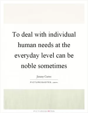 To deal with individual human needs at the everyday level can be noble sometimes Picture Quote #1