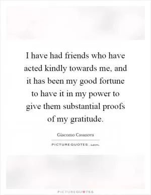 I have had friends who have acted kindly towards me, and it has been my good fortune to have it in my power to give them substantial proofs of my gratitude Picture Quote #1