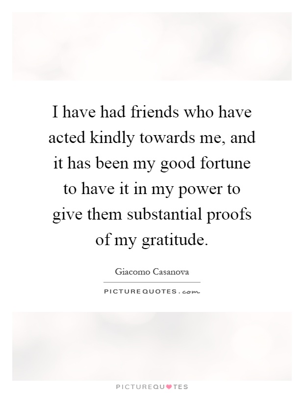 I have had friends who have acted kindly towards me, and it has been my good fortune to have it in my power to give them substantial proofs of my gratitude Picture Quote #1
