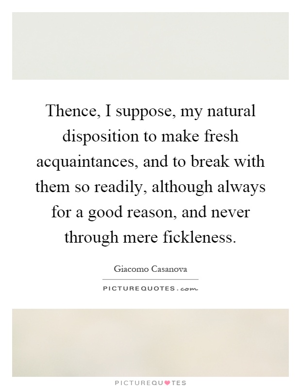 Thence, I suppose, my natural disposition to make fresh acquaintances, and to break with them so readily, although always for a good reason, and never through mere fickleness Picture Quote #1