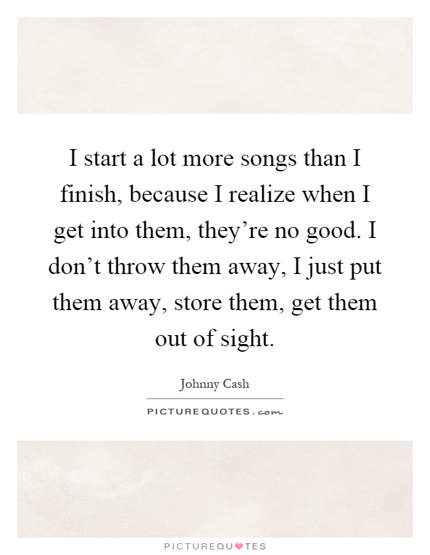 I start a lot more songs than I finish, because I realize when I get into them, they're no good. I don't throw them away, I just put them away, store them, get them out of sight Picture Quote #1