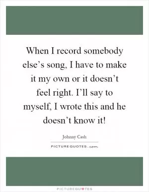 When I record somebody else’s song, I have to make it my own or it doesn’t feel right. I’ll say to myself, I wrote this and he doesn’t know it! Picture Quote #1