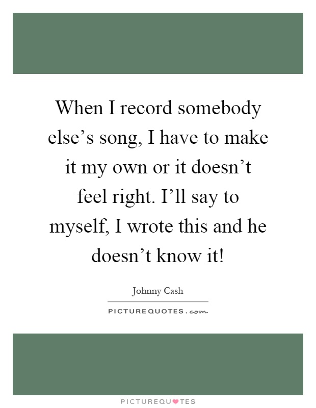 When I record somebody else's song, I have to make it my own or it doesn't feel right. I'll say to myself, I wrote this and he doesn't know it! Picture Quote #1