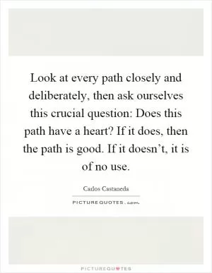 Look at every path closely and deliberately, then ask ourselves this crucial question: Does this path have a heart? If it does, then the path is good. If it doesn’t, it is of no use Picture Quote #1