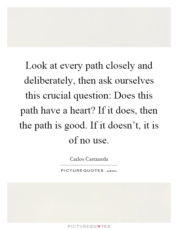 Look at every path closely and deliberately, then ask ourselves this crucial question: Does this path have a heart? If it does, then the path is good. If it doesn't, it is of no use Picture Quote #1