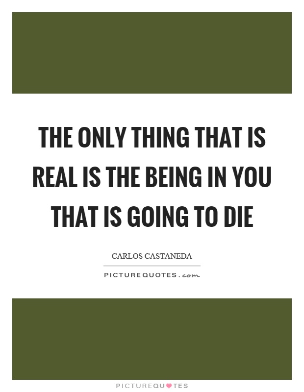 The only thing that is real is the being in you that is going to die Picture Quote #1