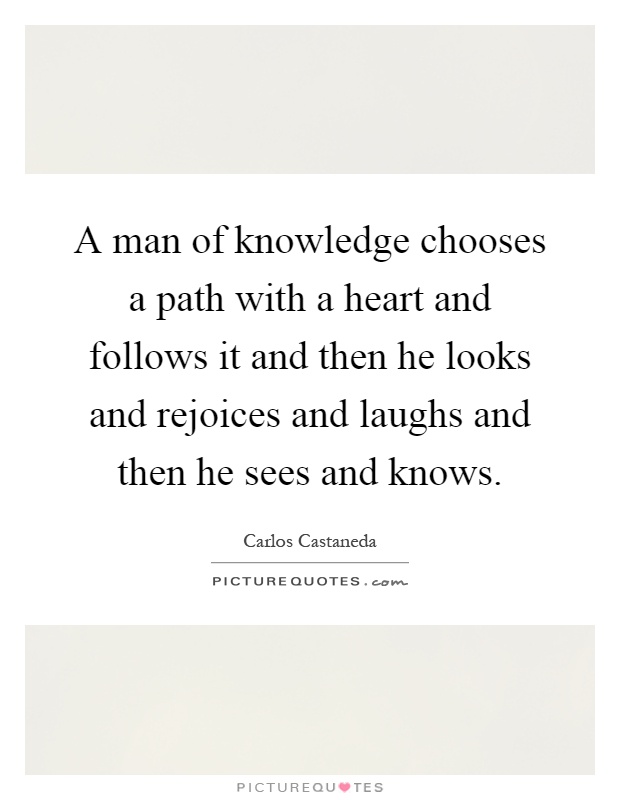 A man of knowledge chooses a path with a heart and follows it and then he looks and rejoices and laughs and then he sees and knows Picture Quote #1