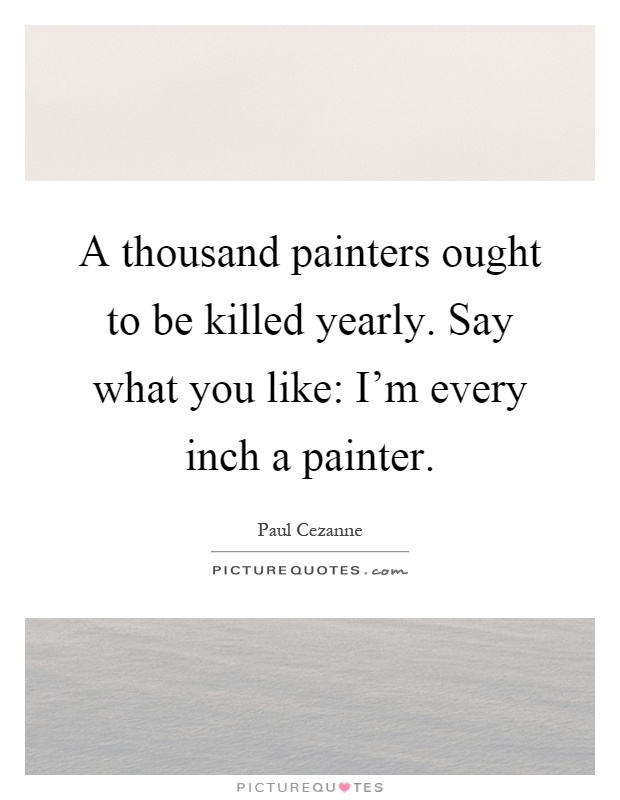 A thousand painters ought to be killed yearly. Say what you like: I'm every inch a painter Picture Quote #1