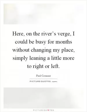 Here, on the river’s verge, I could be busy for months without changing my place, simply leaning a little more to right or left Picture Quote #1