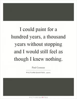 I could paint for a hundred years, a thousand years without stopping and I would still feel as though I knew nothing Picture Quote #1