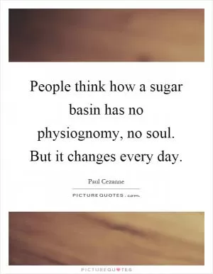 People think how a sugar basin has no physiognomy, no soul. But it changes every day Picture Quote #1