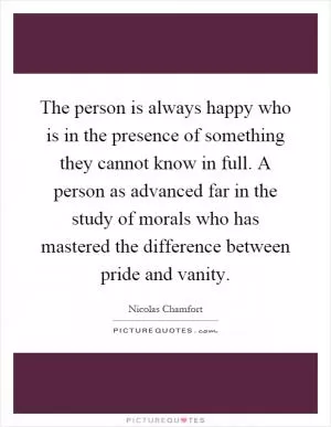 The person is always happy who is in the presence of something they cannot know in full. A person as advanced far in the study of morals who has mastered the difference between pride and vanity Picture Quote #1