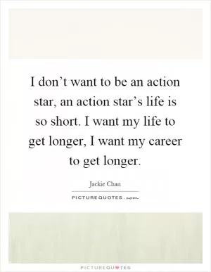 I don’t want to be an action star, an action star’s life is so short. I want my life to get longer, I want my career to get longer Picture Quote #1