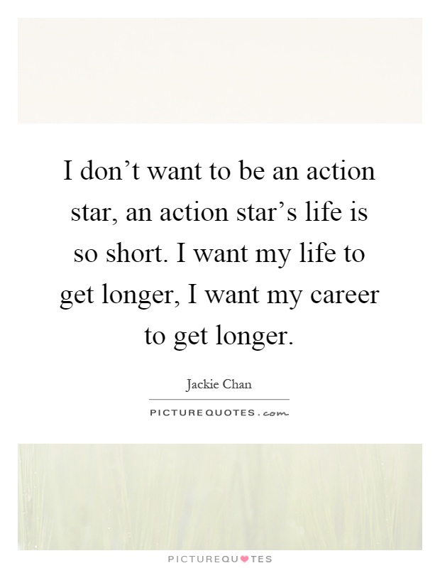 I don't want to be an action star, an action star's life is so short. I want my life to get longer, I want my career to get longer Picture Quote #1