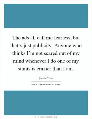 The ads all call me fearless, but that’s just publicity. Anyone who thinks I’m not scared out of my mind whenever I do one of my stunts is crazier than I am Picture Quote #1