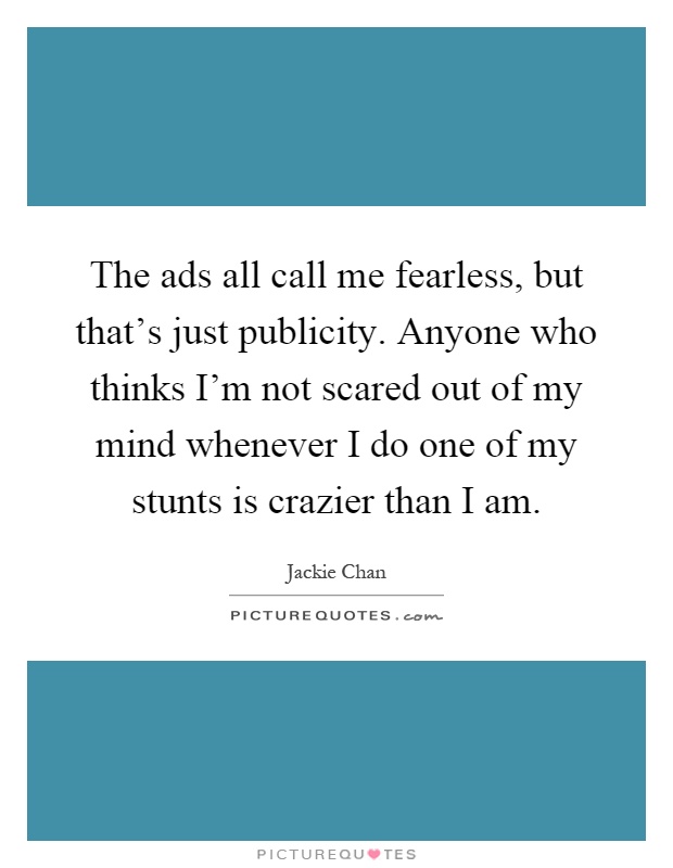 The ads all call me fearless, but that's just publicity. Anyone who thinks I'm not scared out of my mind whenever I do one of my stunts is crazier than I am Picture Quote #1