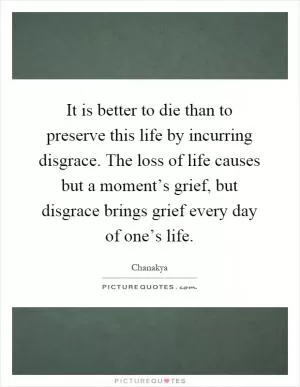 It is better to die than to preserve this life by incurring disgrace. The loss of life causes but a moment’s grief, but disgrace brings grief every day of one’s life Picture Quote #1