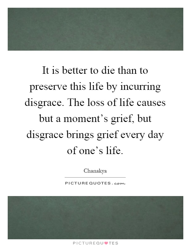 It is better to die than to preserve this life by incurring disgrace. The loss of life causes but a moment's grief, but disgrace brings grief every day of one's life Picture Quote #1