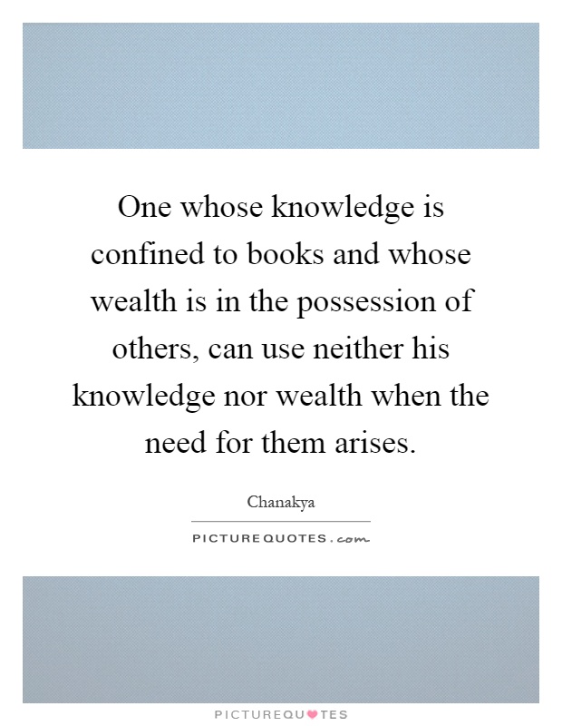 One whose knowledge is confined to books and whose wealth is in the possession of others, can use neither his knowledge nor wealth when the need for them arises Picture Quote #1