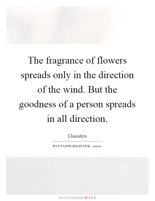 The fragrance of flowers spreads only in the direction of the wind. But the goodness of a person spreads in all direction Picture Quote #1