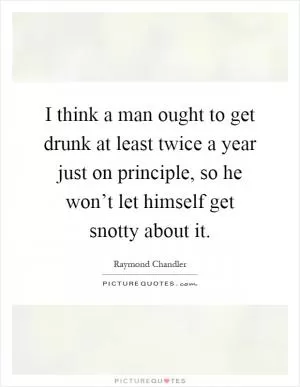 I think a man ought to get drunk at least twice a year just on principle, so he won’t let himself get snotty about it Picture Quote #1