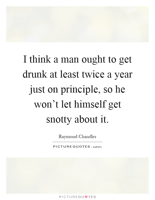 I think a man ought to get drunk at least twice a year just on principle, so he won't let himself get snotty about it Picture Quote #1