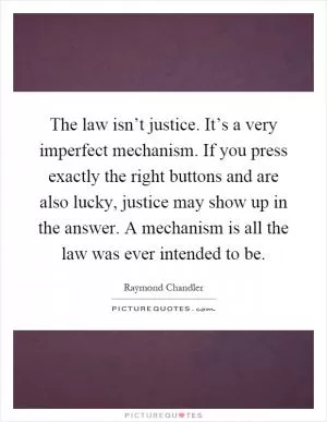 The law isn’t justice. It’s a very imperfect mechanism. If you press exactly the right buttons and are also lucky, justice may show up in the answer. A mechanism is all the law was ever intended to be Picture Quote #1