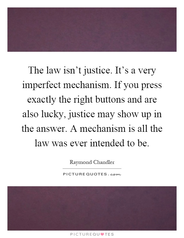 The law isn't justice. It's a very imperfect mechanism. If you press exactly the right buttons and are also lucky, justice may show up in the answer. A mechanism is all the law was ever intended to be Picture Quote #1