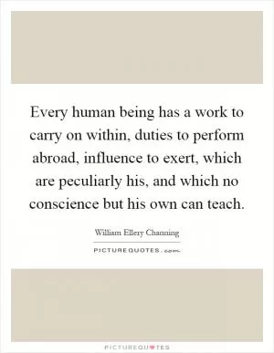 Every human being has a work to carry on within, duties to perform abroad, influence to exert, which are peculiarly his, and which no conscience but his own can teach Picture Quote #1
