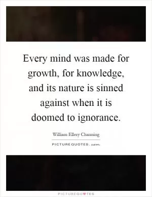 Every mind was made for growth, for knowledge, and its nature is sinned against when it is doomed to ignorance Picture Quote #1