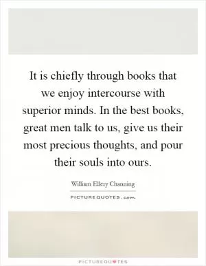 It is chiefly through books that we enjoy intercourse with superior minds. In the best books, great men talk to us, give us their most precious thoughts, and pour their souls into ours Picture Quote #1