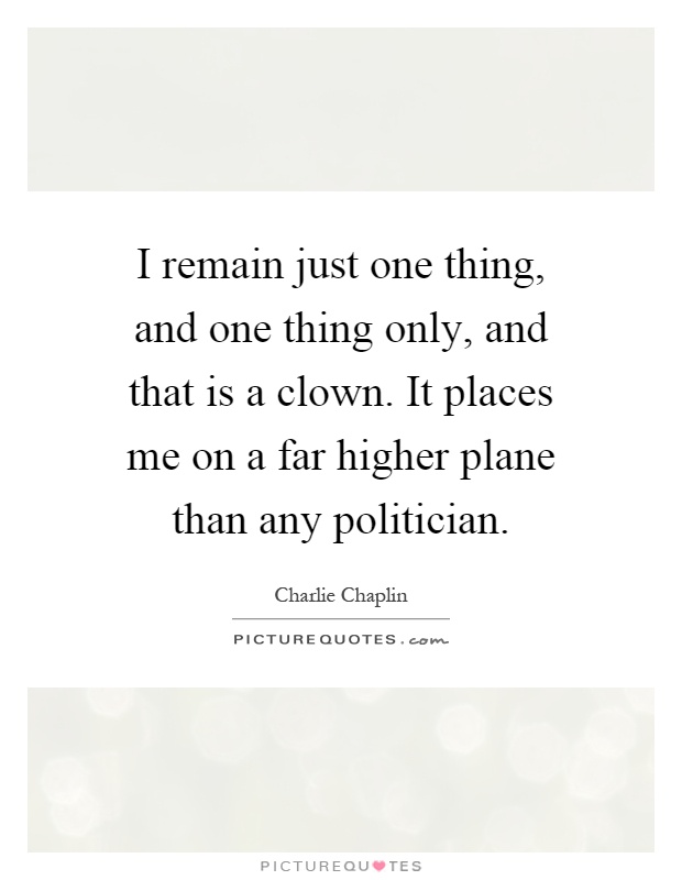 I remain just one thing, and one thing only, and that is a clown. It places me on a far higher plane than any politician Picture Quote #1